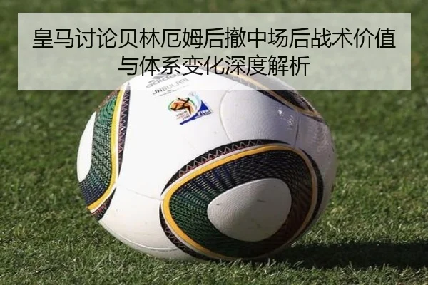 皇马讨论贝林厄姆后撤中场后战术价值与体系变化深度解析