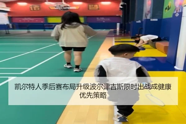 凯尔特人季后赛布局升级波尔津吉斯限时出战成健康优先策略