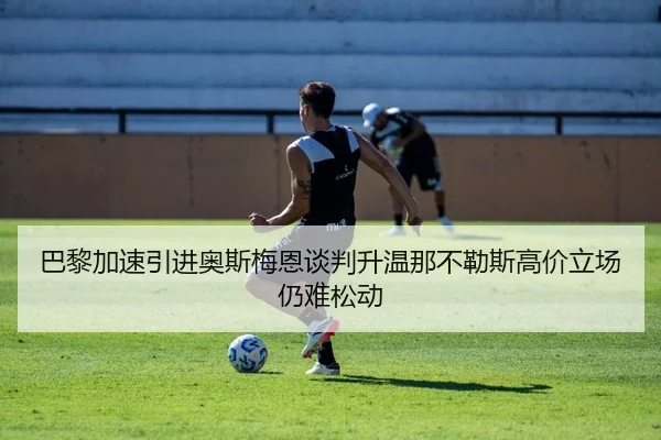 巴黎加速引进奥斯梅恩谈判升温那不勒斯高价立场仍难松动